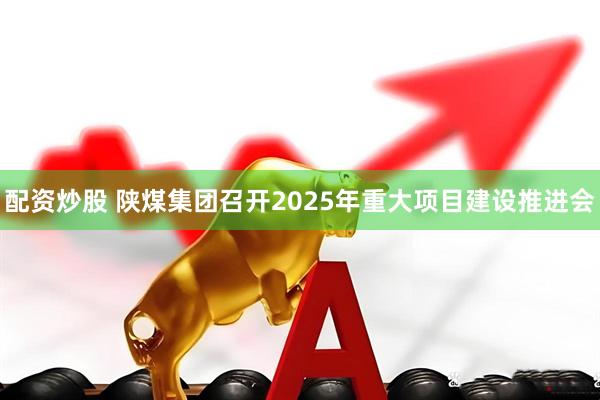 配资炒股 陕煤集团召开2025年重大项目建设推进会