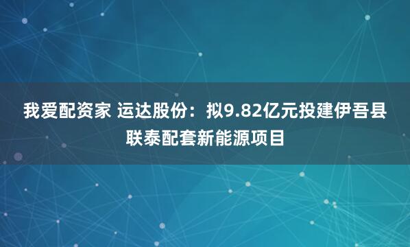 我爱配资家 运达股份：拟9.82亿元投建伊吾县联泰配套新能源项目