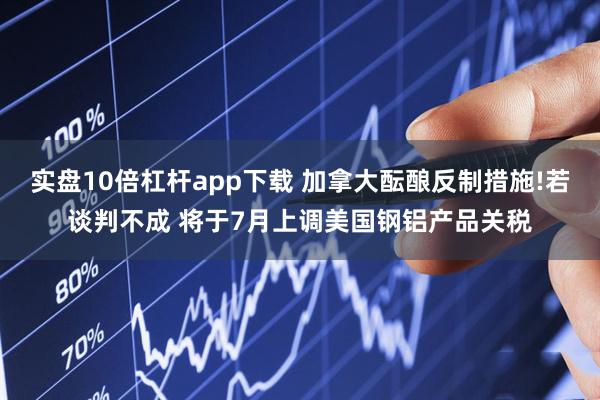 实盘10倍杠杆app下载 加拿大酝酿反制措施!若谈判不成 将于7月上调美国钢铝产品关税