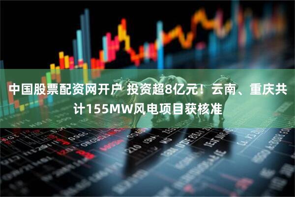 中国股票配资网开户 投资超8亿元！云南、重庆共计155MW风电项目获核准