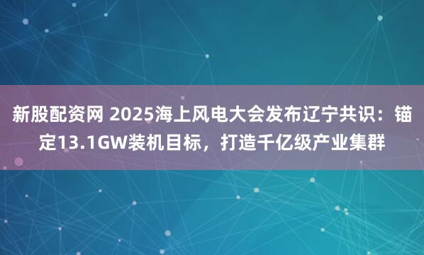 新股配资网 2025海上风电大会发布辽宁共识：锚定13.1GW装机目标，打造千亿级产业集群