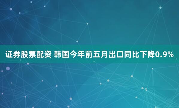 证券股票配资 韩国今年前五月出口同比下降0.9%