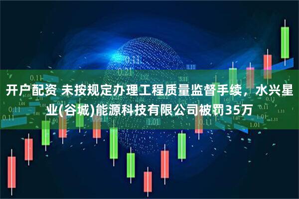开户配资 未按规定办理工程质量监督手续，水兴星业(谷城)能源科技有限公司被罚35万