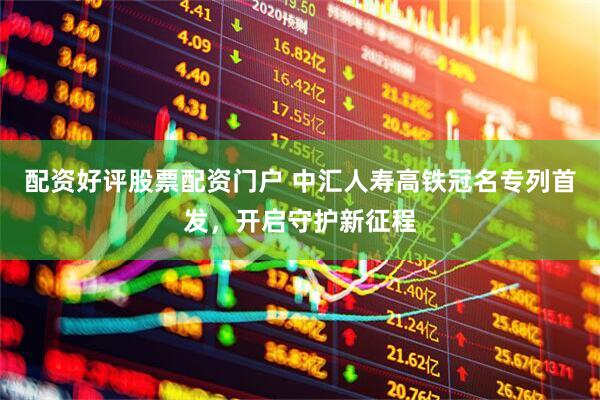 配资好评股票配资门户 中汇人寿高铁冠名专列首发，开启守护新征程