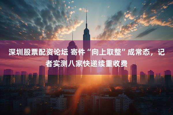 深圳股票配资论坛 寄件“向上取整”成常态，记者实测八家快递续重收费