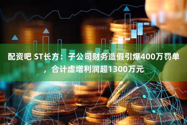 配资吧 ST长方：子公司财务造假引爆400万罚单，合计虚增利润超1300万元