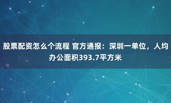 股票配资怎么个流程 官方通报：深圳一单位，人均办公面积393.7平方米
