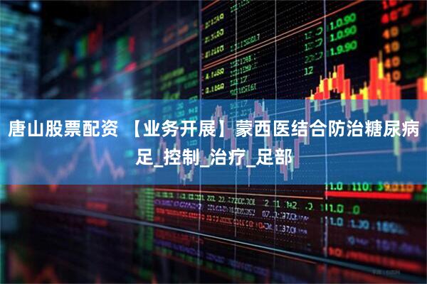 唐山股票配资 【业务开展】蒙西医结合防治糖尿病足_控制_治疗_足部