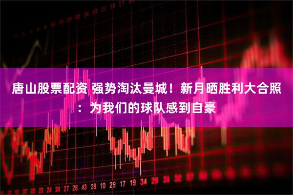 唐山股票配资 强势淘汰曼城！新月晒胜利大合照：为我们的球队感到自豪