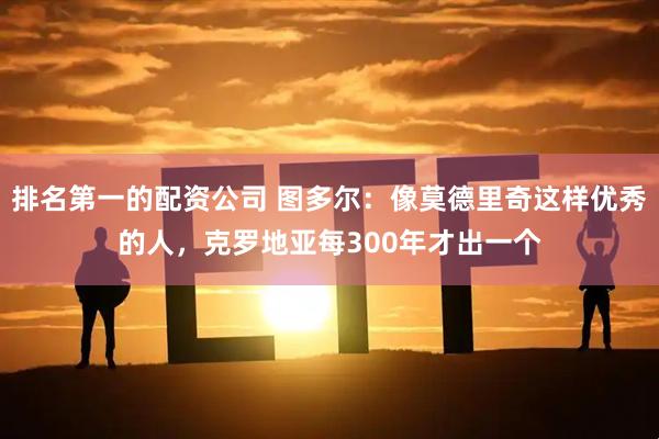 排名第一的配资公司 图多尔：像莫德里奇这样优秀的人，克罗地亚每300年才出一个