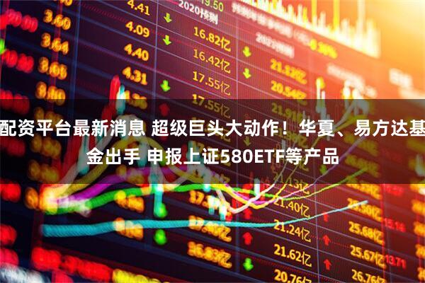 配资平台最新消息 超级巨头大动作！华夏、易方达基金出手 申报上证580ETF等产品