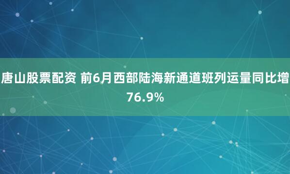 唐山股票配资 前6月西部陆海新通道班列运量同比增76.9%