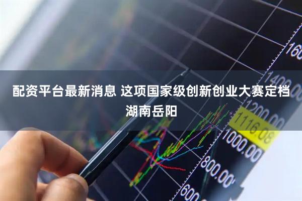 配资平台最新消息 这项国家级创新创业大赛定档湖南岳阳