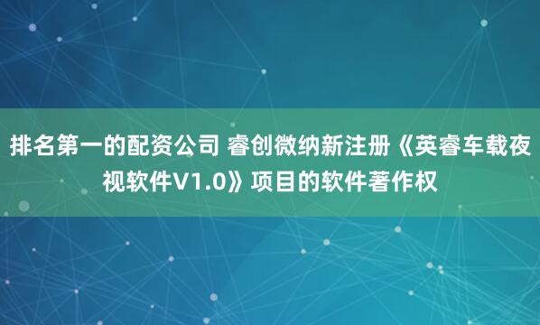 排名第一的配资公司 睿创微纳新注册《英睿车载夜视软件V1.0》项目的软件著作权