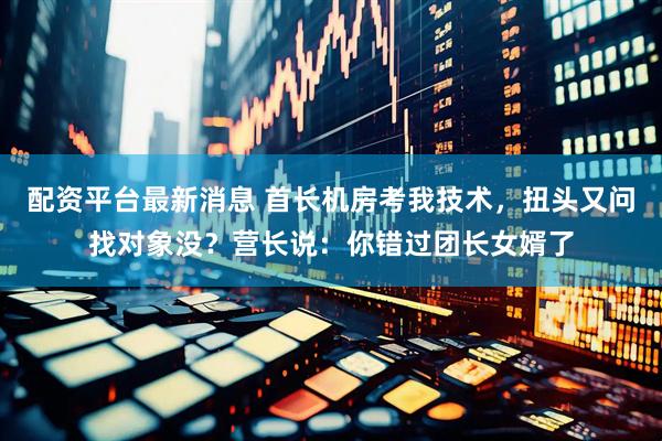 配资平台最新消息 首长机房考我技术，扭头又问找对象没？营长说：你错过团长女婿了