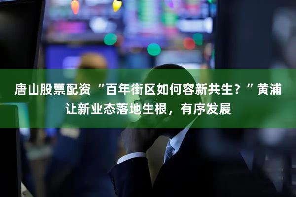 唐山股票配资 “百年街区如何容新共生？”黄浦让新业态落地生根，有序发展