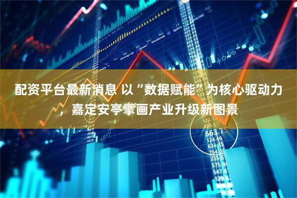 配资平台最新消息 以“数据赋能”为核心驱动力，嘉定安亭擘画产业升级新图景