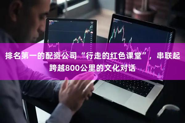 排名第一的配资公司 “行走的红色课堂”，串联起跨越800公里的文化对话