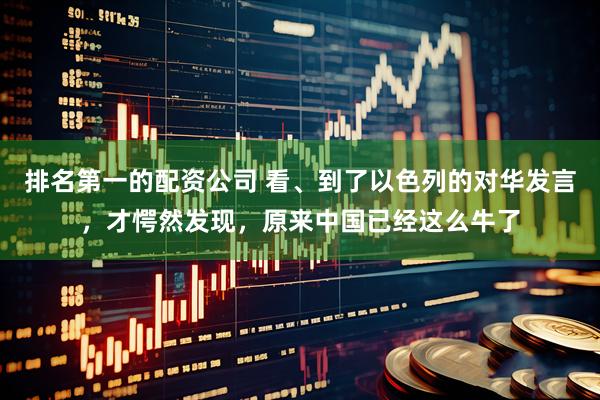 排名第一的配资公司 看、到了以色列的对华发言，才愕然发现，原来中国已经这么牛了