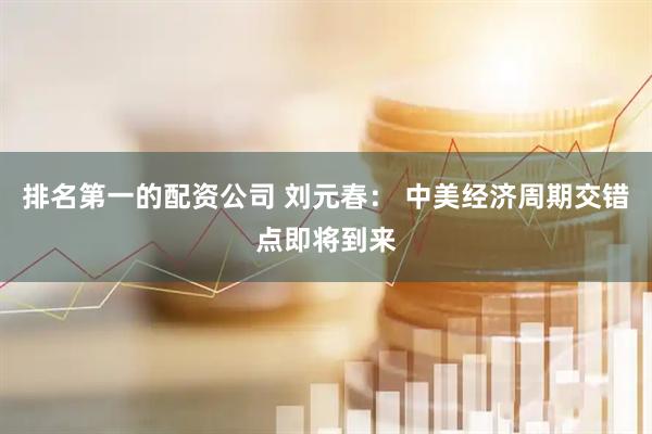排名第一的配资公司 刘元春： 中美经济周期交错点即将到来