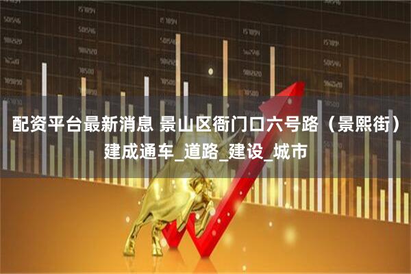 配资平台最新消息 景山区衙门口六号路（景熙街）建成通车_道路_建设_城市