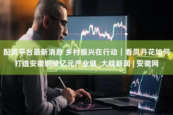 配资平台最新消息 乡村振兴在行动｜看凤丹花如何打造安徽铜陵亿元产业链_大皖新闻 | 安徽网