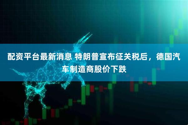配资平台最新消息 特朗普宣布征关税后，德国汽车制造商股价下跌