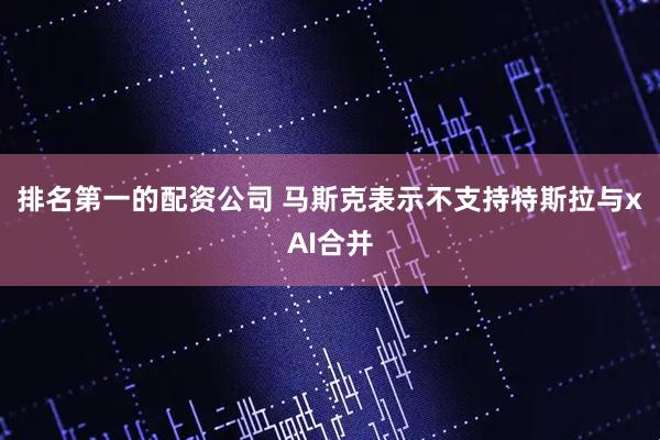 排名第一的配资公司 马斯克表示不支持特斯拉与xAI合并