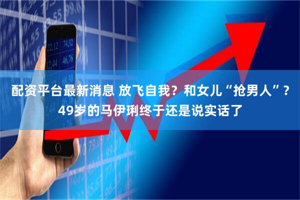 配资平台最新消息 放飞自我？和女儿“抢男人”？49岁的马伊琍终于还是说实话了