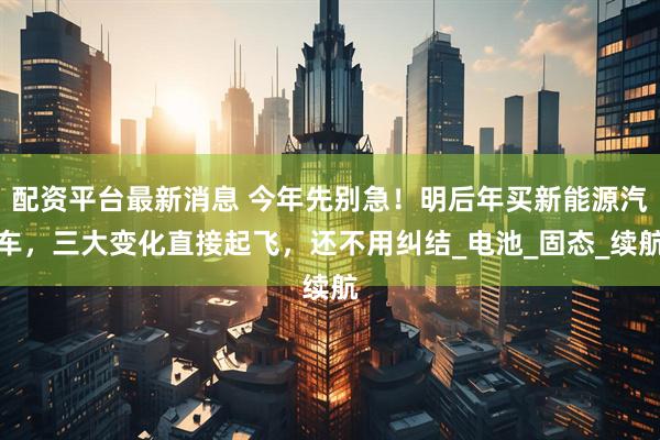 配资平台最新消息 今年先别急！明后年买新能源汽车，三大变化直接起飞，还不用纠结_电池_固态_续航