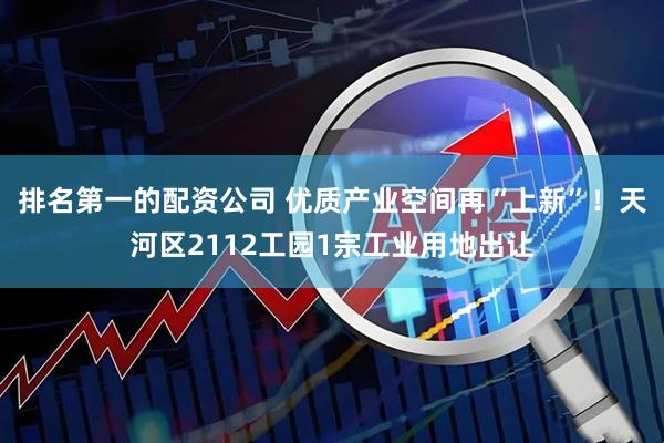 排名第一的配资公司 优质产业空间再“上新”！天河区2112工园1宗工业用地出让