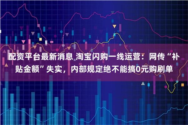 配资平台最新消息 淘宝闪购一线运营：网传“补贴金额”失实，内部规定绝不能搞0元购刷单