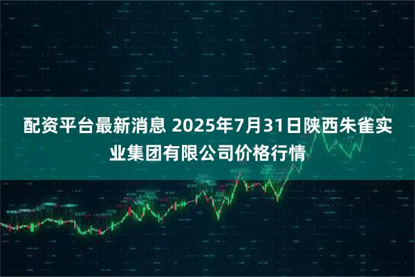 配资平台最新消息 2025年7月31日陕西朱雀实业集团有限公司价格行情
