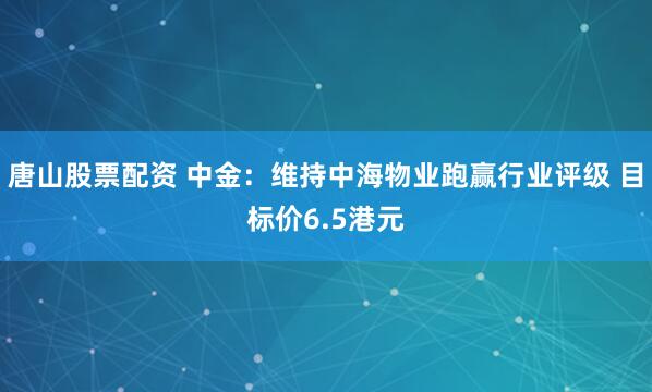 唐山股票配资 中金：维持中海物业跑赢行业评级 目标价6.5港元