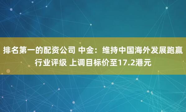 排名第一的配资公司 中金：维持中国海外发展跑赢行业评级 上调目标价至17.2港元