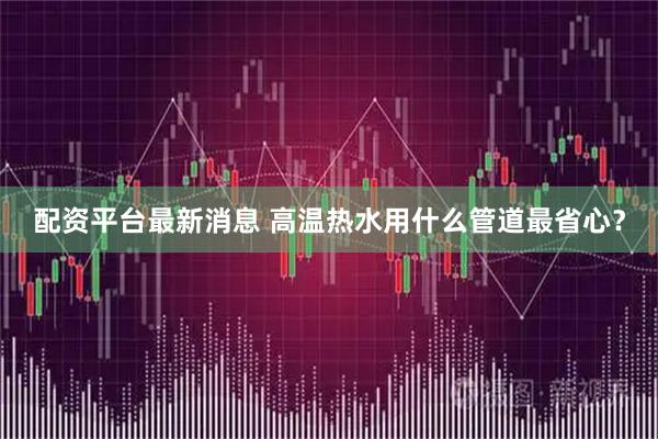 配资平台最新消息 高温热水用什么管道最省心？