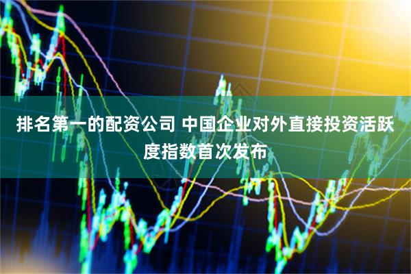 排名第一的配资公司 中国企业对外直接投资活跃度指数首次发布