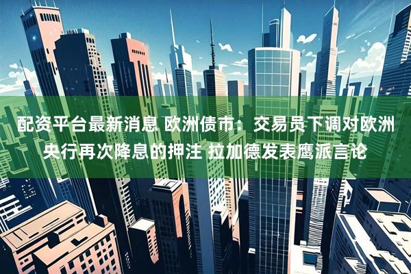 配资平台最新消息 欧洲债市：交易员下调对欧洲央行再次降息的押注 拉加德发表鹰派言论