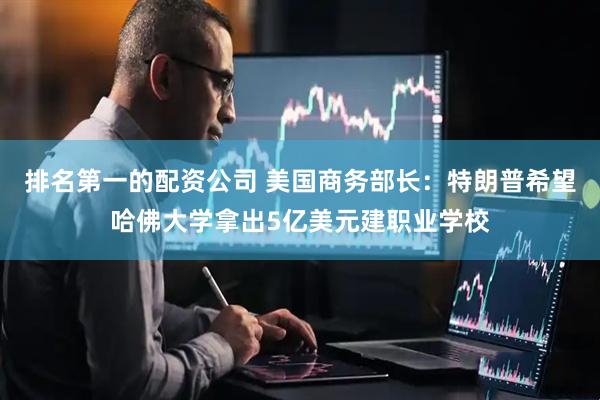 排名第一的配资公司 美国商务部长：特朗普希望哈佛大学拿出5亿美元建职业学校