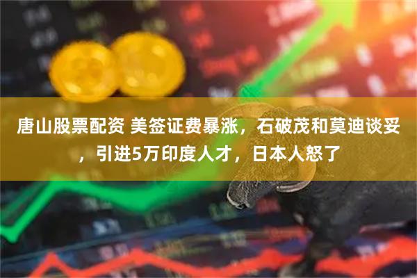 唐山股票配资 美签证费暴涨，石破茂和莫迪谈妥，引进5万印度人才，日本人怒了