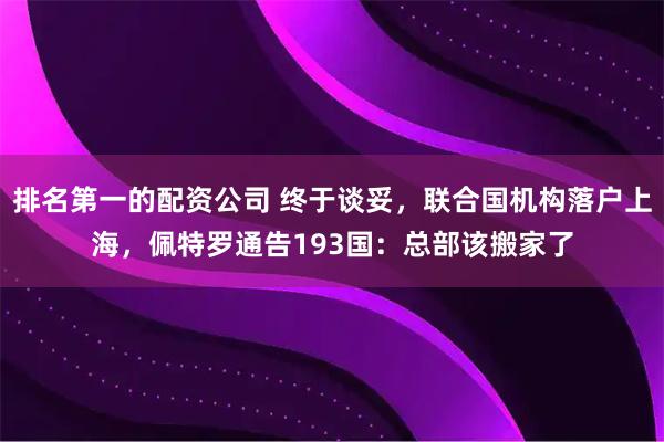 排名第一的配资公司 终于谈妥，联合国机构落户上海，佩特罗通告193国：总部该搬家了