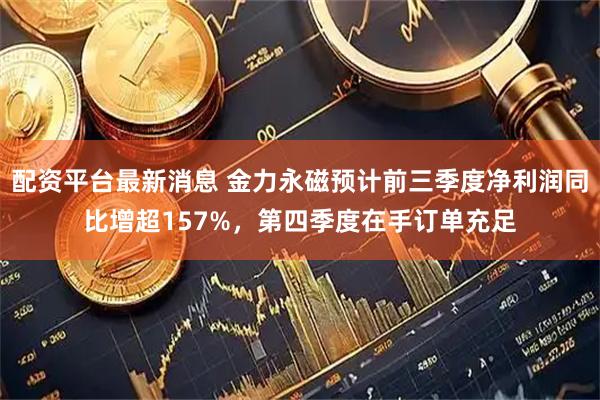 配资平台最新消息 金力永磁预计前三季度净利润同比增超157%，第四季度在手订单充足