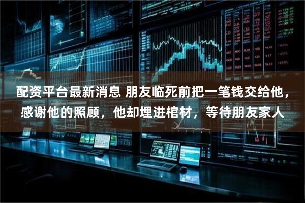 配资平台最新消息 朋友临死前把一笔钱交给他,感谢他的照顾,他却埋进棺材,等待朋友家人