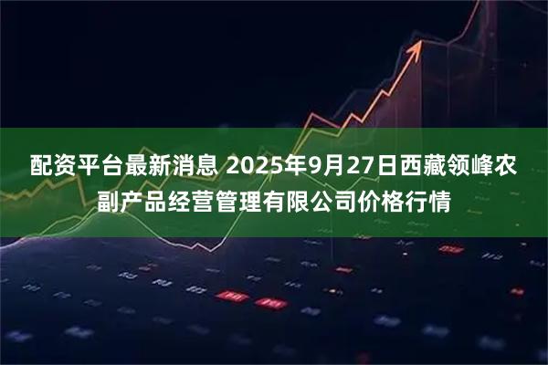 配资平台最新消息 2025年9月27日西藏领峰农副产品经营管理有限公司价格行情
