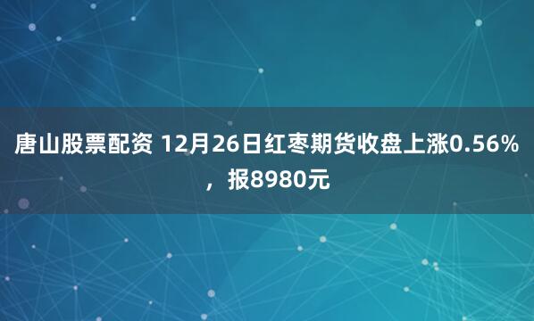 唐山股票配资 12月26日红枣期货收盘上涨0.56%,报8980元