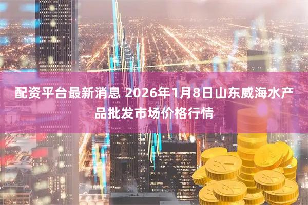 配资平台最新消息 2026年1月8日山东威海水产品批发市场价格行情